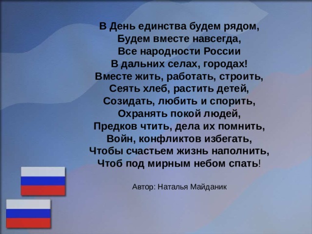 В День единства будем рядом, Будем вместе навсегда, Все народности России В дальних селах, городах! Вместе жить, работать, строить, Сеять хлеб, растить детей, Созидать, любить и спорить, Охранять покой людей, Предков чтить, дела их помнить, Войн, конфликтов избегать, Чтобы счастьем жизнь наполнить, Чтоб под мирным небом спать ! Автор: Наталья Майданик 