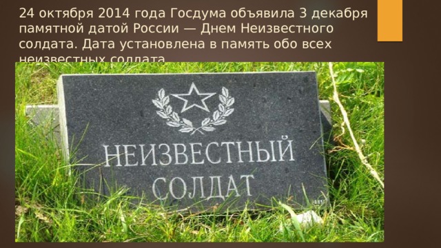 24 октября 2014 года Госдума объявила 3 декабря памятной датой России — Днем Неизвестного солдата. Дата установлена в память обо всех неизвестных солдата. 