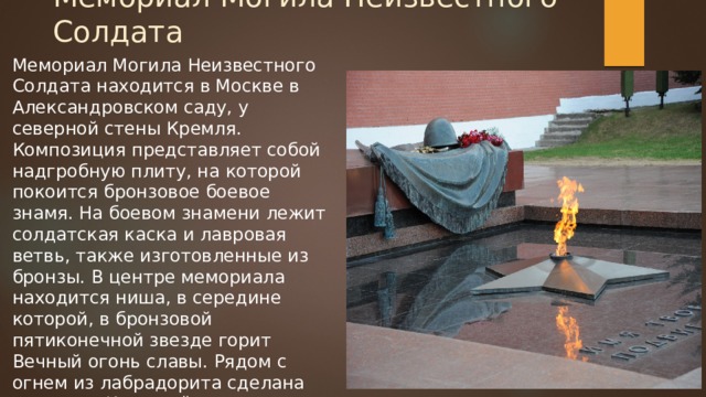 Мемориал Могила Неизвестного Солдата Мемориал Могила Неизвестного Солдата находится в Москве в Александровском саду, у северной стены Кремля. Композиция представляет собой надгробную плиту, на которой покоится бронзовое боевое знамя. На боевом знамени лежит солдатская каска и лавровая ветвь, также изготовленные из бронзы. В центре мемориала находится ниша, в середине которой, в бронзовой пятиконечной звезде горит Вечный огонь славы. Рядом с огнем из лабрадорита сделана надпись «Имя твоё неизвестно, подвиг твой бессмертен» 