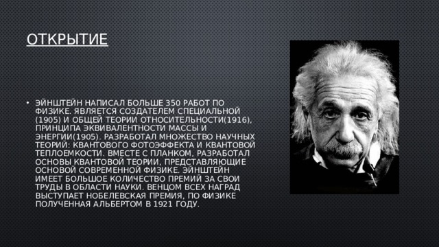 Открытие    Эйнштейн написал больше 350 работ по физике. Является создателем специальной (1905) и общей теории относительности(1916), принципа эквивалентности массы и энергии(1905). Разработал множество научных теорий: квантового фотоэффекта и квантовой теплоемкости. Вместе с Планком, разработал основы квантовой теории, представляющие основой современной физике. Эйнштейн имеет большое количество премий за свои труды в области науки. Венцом всех наград выступает Нобелевская премия, по физике полученная Альбертом в 1921 году. 