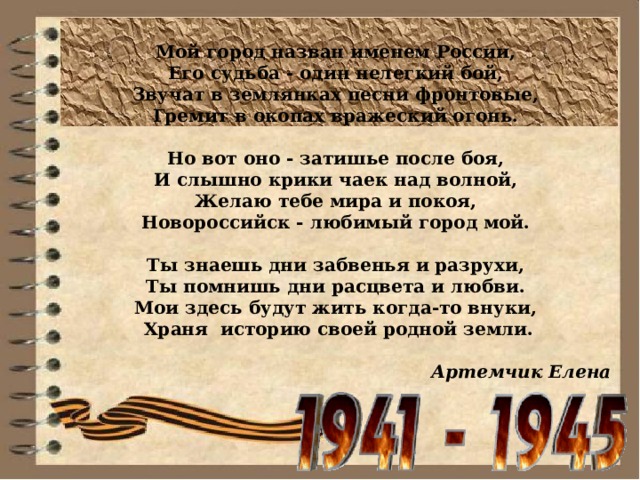 Мой город назван именем России,  Его судьба - один нелегкий бой,  Звучат в землянках песни фронтовые,  Гремит в окопах вражеский огонь.   Но вот оно - затишье после боя,  И слышно крики чаек над волной,  Желаю тебе мира и покоя,  Новороссийск - любимый город мой.   Ты знаешь дни забвенья и разрухи,  Ты помнишь дни расцвета и любви.  Мои здесь будут жить когда-то внуки,  Храня  историю своей родной земли.  Артемчик Елена 