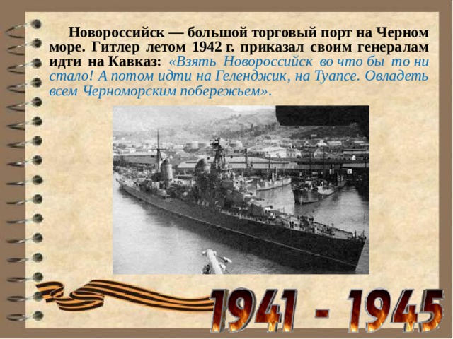  Новороссийск — большой торговый порт на Черном море. Гитлер летом 1942 г. приказал своим генералам идти на Кавказ: «Взять Новороссийск во что бы то ни стало! А потом идти на Геленджик, на Туапсе. Овладеть всем Черноморским побережьем» . 