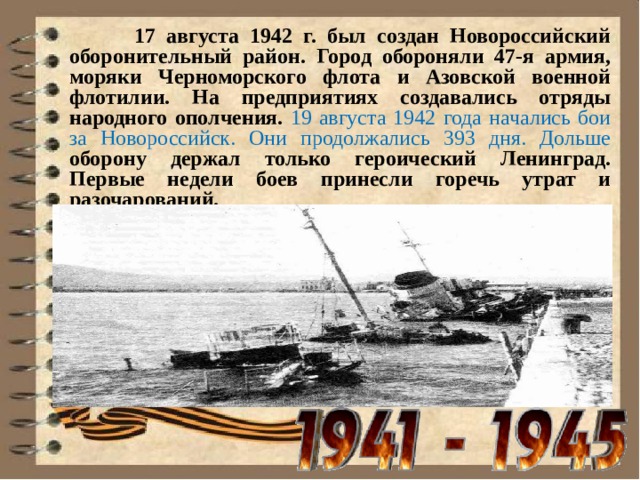  17 августа 1942 г. был создан Новороссийский оборонительный район. Город обороняли 47-я армия, моряки Черноморского флота и Азовской военной флотилии. На предприятиях создавались отряды народного ополчения. 19 августа 1942 года начались бои за Новороссийск. Они продолжались 393 дня. Дольше оборону держал только героический Ленинград. Первые недели боев принесли горечь утрат и разочарований.   