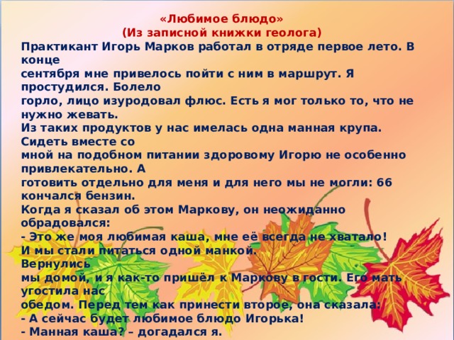 «Любимое блюдо» (Из записной книжки геолога) Практикант Игорь Марков работал в отряде первое лето. В конце  сентября мне привелось пойти с ним в маршрут. Я простудился. Болело  горло, лицо изуродовал флюс. Есть я мог только то, что не нужно жевать.  Из таких продуктов у нас имелась одна манная крупа. Сидеть вместе со  мной на подобном питании здоровому Игорю не особенно привлекательно. А  готовить отдельно для меня и для него мы не могли: 66 кончался бензин.  Когда я сказал об этом Маркову, он неожиданно обрадовался:  - Это же моя любимая каша, мне её всегда не хватало!  И мы стали питаться одной манкой.  Вернулись  мы домой, и я как-то пришёл к Маркову в гости. Его мать угостила нас  обедом. Перед тем как принести второе, она сказала:  - А сейчас будет любимое блюдо Игорька!  - Манная каша? – догадался я.  - Что вы? Он с детства ненавидит её больше всего на свете! 