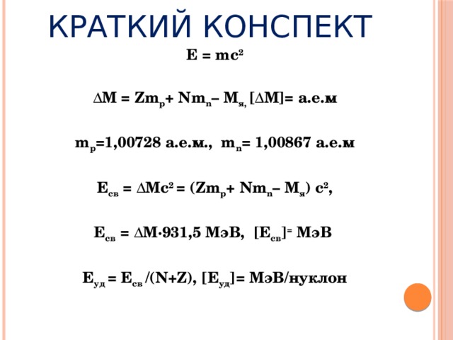 Краткий конспект E = mc 2 ΔM = Zm p + Nm n – М я, [ΔM]= а.е.м m p =1,00728 а.е.м., m n = 1,00867 а.е.м Е св = ΔMс 2 = (Zm p + Nm n – М я ) с 2 , Е св = ΔM∙931,5 МэВ, [Е св ] = МэВ Е уд = Е св /(N+Z), [Е уд ]= МэВ/нуклон   
