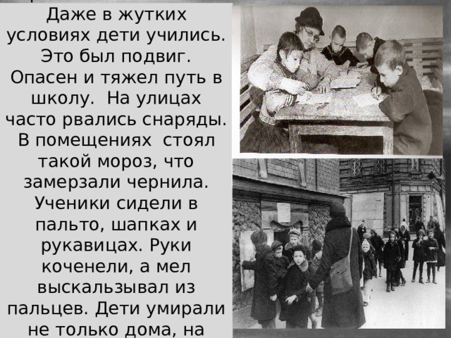 В первый год блокадной зимы работало 39 школ. Даже в жутких условиях дети учились. Это был подвиг. Опасен и тяжел путь в школу. На улицах часто рвались снаряды. В помещениях стоял такой мороз, что замерзали чернила. Ученики сидели в пальто, шапках и рукавицах. Руки коченели, а мел выскальзывал из пальцев. Дети умирали не только дома, на улице, по дороге в школу, но и прямо в классе. 