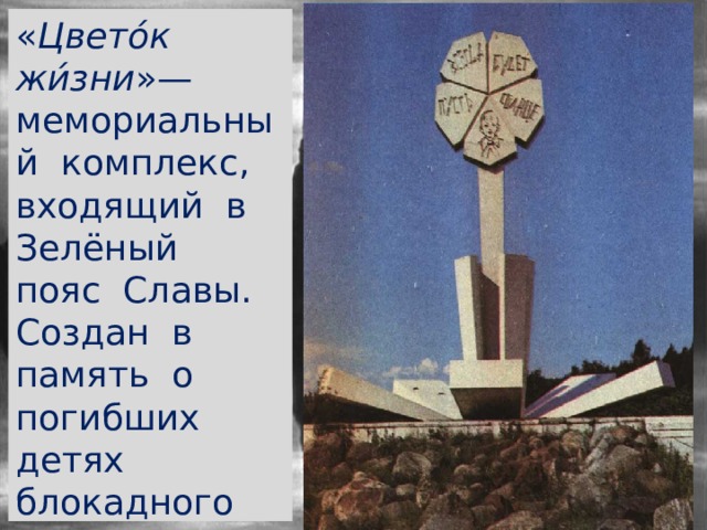 « Цвето́к жи́зни »— мемориальный комплекс, входящий в Зелёный пояс Славы. Создан в память о погибших детях блокадного Ленинграда 
