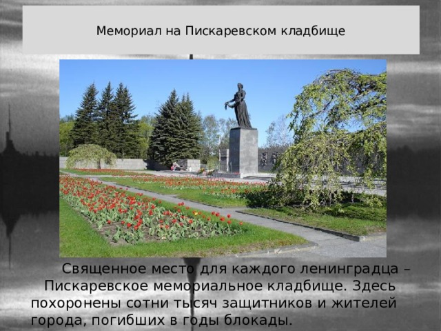  Мемориал на Пискаревском кладбище    Священное место для каждого ленинградца – Пискаревское мемориальное кладбище. Здесь похоронены сотни тысяч защитников и жителей города, погибших в годы блокады. 
