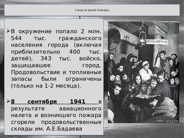  Город во время Блокады   В окружение попало 2 млн. 544 тыс. гражданского населения города (включая приблизительно 400 тыс. детей), 343 тыс. войско, защищавшее город. Продовольствие и топливные запасы были ограничены (только на 1-2 месяца). 8 сентября 1941 в результате авиационного налета и возникшего пожара сгорели продовольственные склады им. А.Е.Бадаева 