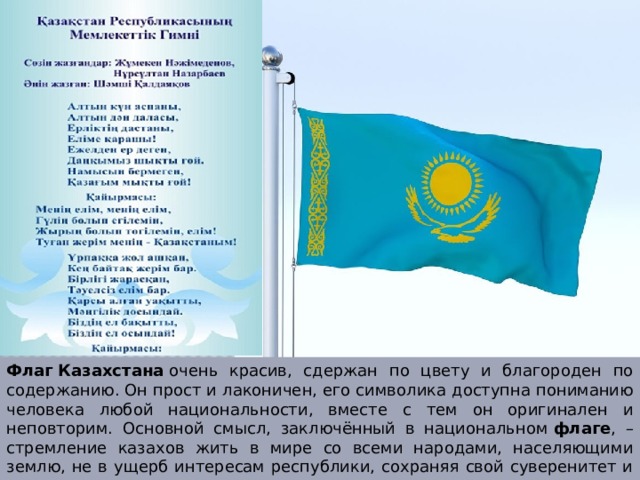 Флаг   Казахстана  очень красив, сдержан по цвету и благороден по содержанию. Он прост и лаконичен, его символика доступна пониманию человека любой национальности, вместе с тем он оригинален и неповторим. Основной смысл, заключённый в национальном  флаге , – стремление казахов жить в мире со всеми народами, населяющими землю, не в ущерб интересам республики, сохраняя свой суверенитет и независимость. 
