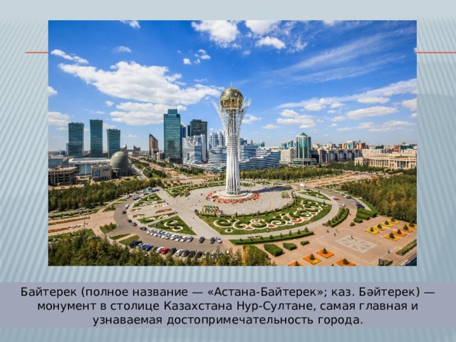 Байтерек (полное название — «Астана-Байтерек»; каз. Бәйтерек) — монумент в столице Казахстана Нур-Султане, самая главная и узнаваемая достопримечательность города. 