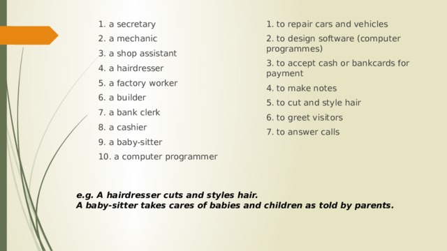 1. to repair cars and vehicles 1. a secretary 2. to design software (computer programmes) 2. a mechanic 3. a shop assistant 3. to accept cash or bankcards for payment 4. to make notes 4. a hairdresser 5. to cut and style hair 5. a factory worker 6. to greet visitors 6. a builder 7. to answer calls 7. a bank clerk 8. a cashier 9. a baby-sitter 10. a computer programmer e.g. A hairdresser cuts and styles hair. A baby-sitter takes cares of babies and children as told by parents. 
