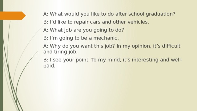 A: What would you like to do after school graduation? B: I’d like to repair cars and other vehicles. A: What job are you going to do? B: I’m going to be a mechanic. A: Why do you want this job? In my opinion, it’s difficult and tiring job. B: I see your point. To my mind, it’s interesting and well-paid. 