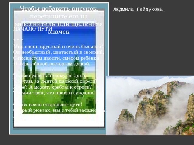 Чтобы добавить рисунок, перетащите его на заполнитель или щелкните значок НАЧАЛО ПУТИ * * * Мир очень круглый и очень большой! Он необъятный, цветастый и звонкий, С посвистом иволги, смехом ребёнка И окрылённой восторгом душой. Только узнать никому не дано, Что там, за лентой далёкой дороги? Море? А может, хребты и отроги? Тысячи троп, что пройти суждено! Снова весна открывает пути! Старый рюкзак, мы с тобой засиделись! Песни дороги зимою не пелись. Время настало, и нужно идти. Людмила Гайдукова 