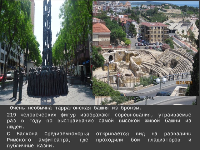  Очень необычна таррагонская башня из бронзы. 219 человеческих фигур изображают соревнования, утраиваемые раз в году по выстраиванию самой высокой живой башни из людей. С Балкона Средиземноморья открывается вид на развалины Римского амфитеатра, где проходили бои гладиаторов и публичные казни.  