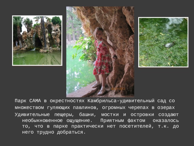 Парк САМА в окрестностях Камбрильса-удивительный сад со множеством гуляющих павлинов, огромных черепах в озерах Удивительные пещеры, башни, мостки и островки создают необыкновенное ощущение. Приятным фактом оказалось то, что в парке практически нет посетителей, т.к. до него трудно добраться. 