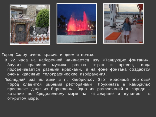 Город Салоу очень красив и днем и ночью.  В 22 часа на набережной начинается шоу «Танцующие фонтаны». Звучит красивая музыка разных стран и времен, вода подсвечивается разными красками, и на фоне фонтана создаются очень красивые голографические изображения.  Последний раз мы жили в г. Камбрильс. Этот красивый портовый город славится рыбными ресторанами. Поужинать в Камбрильс приезжают даже из Барселоны. Одно из развлечений в городе – катание по Средиземному морю на катамаране и купание в открытом море. 
