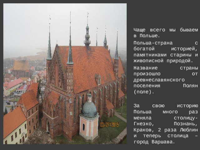 Чаще всего мы бываем в Польше. Польша-страна с богатой историей, памятниками старины и живописной природой. Название страны произошло от древнеславянского поселения Полян (поле). За свою историю Польша много раз меняла столицу-Гнезко, Познань, Краков, 2 раза Люблин и теперь столица –город Варшава. 