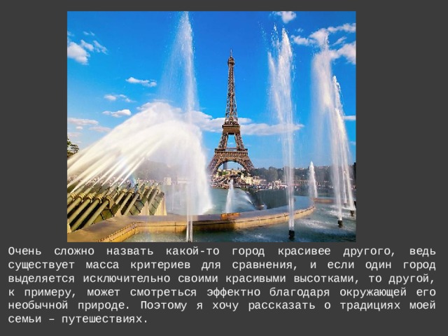 Очень сложно назвать какой-то город красивее другого, ведь существует масса критериев для сравнения, и если один город выделяется исключительно своими красивыми высотками, то другой, к примеру, может смотреться эффектно благодаря окружающей его необычной природе. Поэтому я хочу рассказать о традициях моей семьи – путешествиях. 