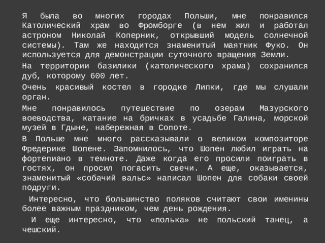 Я была во многих городах Польши, мне понравился Католический храм во Фромборге (в нем жил и работал астроном Николай Коперник, открывший модель солнечной системы). Там же находится знаменитый маятник Фуко. Он используется для демонстрации суточного вращения Земли. На территории базилики (католического храма) сохранился дуб, которому 600 лет. Очень красивый костел в городке Липки, где мы слушали орган. Мне понравилось путешествие по озерам Мазурского воеводства, катание на бричках в усадьбе Галина, морской музей в Гдыне, набережная в Сопоте. В Польше мне много рассказывали о великом композиторе Фредерике Шопене. Запомнилось, что Шопен любил играть на фортепиано в темноте. Даже когда его просили поиграть в гостях, он просил погасить свечи. А еще, оказывается, знаменитый «собачий вальс» написал Шопен для собаки своей подруги.  Интересно, что большинство поляков считают свои именины более важным праздником, чем день рождения.  И еще интересно, что «полька» не польский танец, а чешский. 