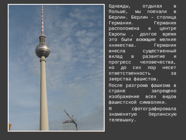 Однажды, отдыхая в Польше, мы поехали в Берлин. Берлин – столица Германии. Германия расположена в центре Европы , долгое время это были воюющие мелкие княжества. Германия внесла существенный вклад в развитие и прогресс человечества, но до сих пор несет ответственность за зверства фашистов. После разгрома фашизма в стране запрещено изображение всех видов фашистской символики. Я сфотографировала знаменитую берлинскую телевышку. 