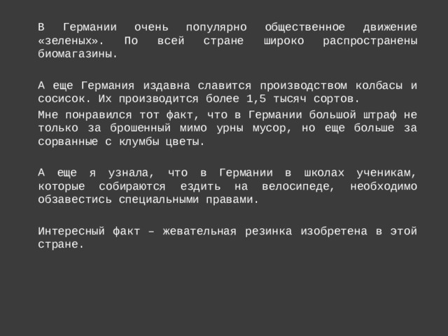 В Германии очень популярно общественное движение «зеленых». По всей стране широко распространены биомагазины. А еще Германия издавна славится производством колбасы и сосисок. Их производится более 1,5 тысяч сортов. Мне понравился тот факт, что в Германии большой штраф не только за брошенный мимо урны мусор, но еще больше за сорванные с клумбы цветы. А еще я узнала, что в Германии в школах ученикам, которые собираются ездить на велосипеде, необходимо обзавестись специальными правами. Интересный факт – жевательная резинка изобретена в этой стране. 