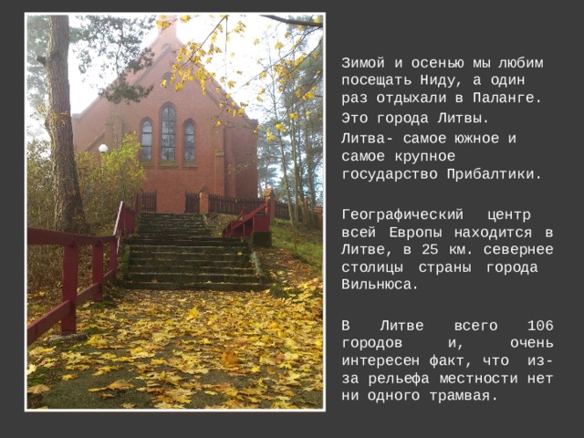 Зимой и осенью мы любим посещать Ниду, а один раз отдыхали в Паланге. Это города Литвы. Литва- самое южное и самое крупное государство Прибалтики.  Географический центр всей Европы находится в Литве, в 25 км. севернее столицы страны города Вильнюса. В Литве всего 106 городов и, очень интересен факт, что из-за рельефа местности нет ни одного трамвая. 