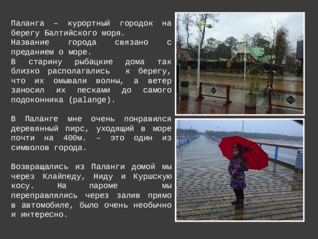 Паланга – курортный городок на берегу Балтийского моря. Название города связано с преданием о море. В старину рыбацкие дома так близко располагались к берегу, что их омывали волны, а ветер заносил их песками до самого подоконника (palange). В Паланге мне очень понравился деревянный пирс, уходящий в море почти на 400м. – это один из символов города. Возвращались из Паланги домой мы через Клайпеду, Ниду и Куршскую косу. На пароме мы переправлялись через залив прямо в автомобиле, было очень необычно и интересно. 