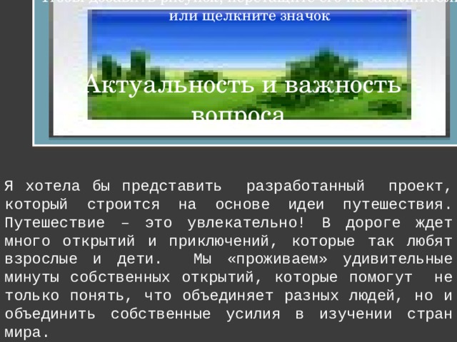 Чтобы добавить рисунок, перетащите его на заполнитель или щелкните значок Актуальность и важность вопроса. Я хотела бы представить разработанный проект, который строится на основе идеи путешествия. Путешествие – это увлекательно! В дороге ждет много открытий и приключений, которые так любят взрослые и дети. Мы «проживаем» удивительные минуты собственных открытий, которые помогут не только понять, что объединяет разных людей, но и объединить собственные усилия в изучении стран мира. 