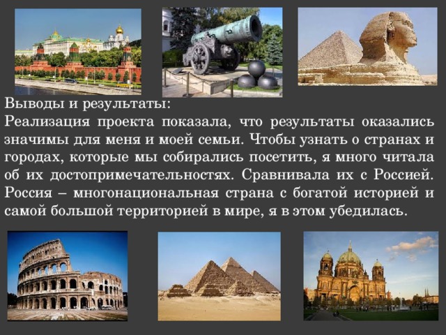 Выводы и результаты: Реализация проекта показала, что результаты оказались значимы для меня и моей семьи. Чтобы узнать о странах и городах, которые мы собирались посетить, я много читала об их достопримечательностях. Сравнивала их с Россией. Россия – многонациональная страна с богатой историей и самой большой территорией в мире, я в этом убедилась. 