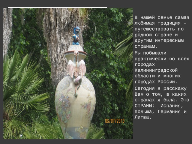 В нашей семье самая любимая традиция – путешествовать по родной стране и другим интересным странам. Мы побывали практически во всех городах Калининградской области и многих городах России. Сегодня я расскажу Вам о том, в каких странах я была. Это СТРАНЫ: Испания, Польша, Германия и Литва.  