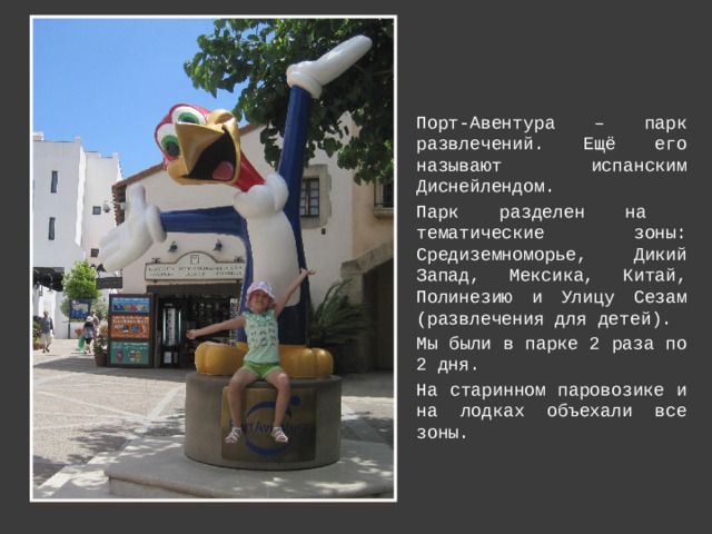 Порт-Авентура – парк развлечений. Ещё его называют испанским Диснейлендом. Парк разделен на тематические зоны: Средиземноморье, Дикий Запад, Мексика, Китай, Полинезию и Улицу Сезам (развлечения для детей). Мы были в парке 2 раза по 2 дня. На старинном паровозике и на лодках объехали все зоны. 