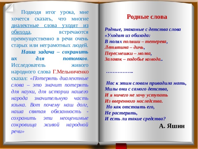  Подводя итог урока, мне хочется сказать, что многие диалектные слова уходят из обихода , встречаются преимущественно в речи очень старых или неграмотных людей. Наша задача – сохранить их для потомков . Исследователь живого народного слова Г.Мельниченко сказал: «Потерять диалектные слова – это значит потерять для науки, для истории нашего народа значительную часть языка. Вот почему наш долг, наша святая обязанность - сохранить эти неоценимые сокровища живой народной речи» Родные слова Родные, знакомые с детства слова «Уходят из обихода: В полях поляши – тетерева , Летятина – дичь , Пересмешки – молва , Залавок – подобье комода .. …………… .. Нас к этим словам привадила мать, Милы они с самого детства, И я ничего не хочу уступать Из вверенного наследства. Но как отстоять его, Не растерять, И есть ли такие средства? А. Яшин 