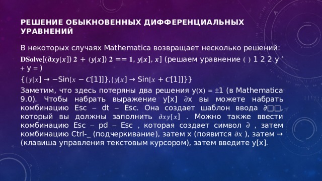 Решение обыкновенных дифференциальных уравнений      В некоторых случаях Mathematica возвращает несколько решений: 𝐃𝐒𝐨𝐥𝐯𝐞 [(𝛛𝒙𝒚[𝒙]) 𝟐 + (𝒚[𝒙]) 𝟐 == 𝟏, 𝒚[𝒙], 𝒙] (решаем уравнение    1 2 2 y    y  ) {{𝑦[𝑥] → −Sin[𝑥 − 𝐶[1]]},{𝑦[𝑥] → Sin[𝑥 + 𝐶[1]]}} Заметим, что здесь потеряны два решения y  x      1 (в Mathematica 9.0). Чтобы набрать выражение y[x]  x вы можете набрать комбинацию Esc  dt  Esc. Она создает шаблон ввода ∂□□, который вы должны заполнить ∂𝑥𝑦[𝑥] . Можно также ввести комбинацию Esc  pd  Esc , которая создает символ  , затем комбинацию Ctrl-_ (подчеркивание), затем x (появится ∂𝑥 ), затем → (клавиша управления текстовым курсором), затем введите y[x]. 