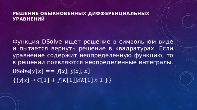 Решение обыкновенных дифференциальных уравнений      Функция DSolve ищет решение в символьном виде и пытается вернуть решение в квадратурах. Если уравнение содержит неопределенную функцию, то в решении появляются неопределенные интегралы. 𝐃𝐒𝐨𝐥𝐯𝐞 [𝒚′[𝒙] == 𝒇[𝒙], 𝒚[𝒙], 𝒙] {{𝑦[𝑥] → 𝐶[1] + 𝑓[𝐾[1]]ⅆ𝐾[1] 𝑥 1 }} 