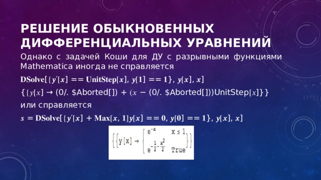 Решение обыкновенных дифференциальных уравнений Однако с задачей Коши для ДУ с разрывными функциями Mathematica иногда не справляется 𝐃𝐒𝐨𝐥𝐯𝐞 [{𝒚′[𝒙] == 𝐔𝐧𝐢𝐭𝐒𝐭𝐞𝐩[𝒙], 𝒚[𝟏] == 𝟏}, 𝒚[𝒙], 𝒙] {{𝑦[𝑥] → (0/. $Aborted[]) + (𝑥 − (0/. $Aborted[]))UnitStep[𝑥]}} или справляется 𝒔 = 𝐃𝐒𝐨𝐥𝐯𝐞[{𝒚′[𝒙] + 𝐌𝐚𝐱[𝒙, 𝟏]𝒚[𝒙] == 𝟎, 𝒚[𝟎] == 𝟏}, 𝒚[𝒙], 𝒙] 