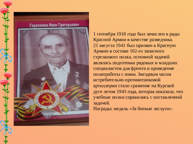 1 сентября 1918 года был зачислен в ряды Красной Армии в качестве разведчика. 21 августа 1941 был призван в Красную Армию в составе 102-го запасного стрелкового полка, основной задачей являлась подготовка рядовых и младших специалистов для фронта и проведение политработы с ними. Звездным часом истребительно-противотанковой артиллерии стало сражение на Курской дуге летом 1943 года, которая показала, что учебные полки справились с поставленной задачей. Награды: медаль «За боевые заслуги».    