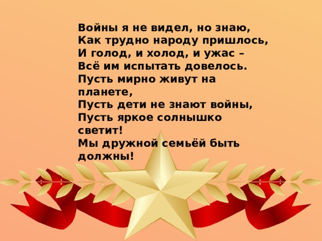 Войны я не видел, но знаю, Как трудно народу пришлось, И голод, и холод, и ужас – Всё им испытать довелось. Пусть мирно живут на планете, Пусть дети не знают войны, Пусть яркое солнышко светит! Мы дружной семьёй быть должны! 