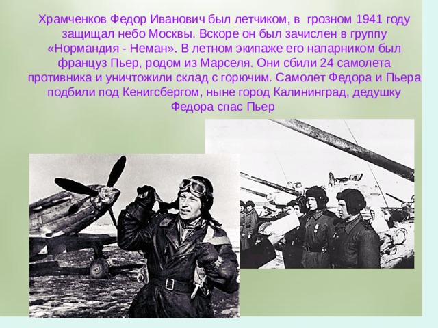 Храмченков Федор Иванович был летчиком, в грозном 1941 году защищал небо Москвы. Вскоре он был зачислен в группу «Нормандия - Неман». В летном экипаже его напарником был француз Пьер, родом из Марселя. Они сбили 24 самолета противника и уничтожили склад с горючим. Самолет Федора и Пьера подбили под Кенигсбергом, ныне город Калининград, дедушку Федора спас Пьер 
