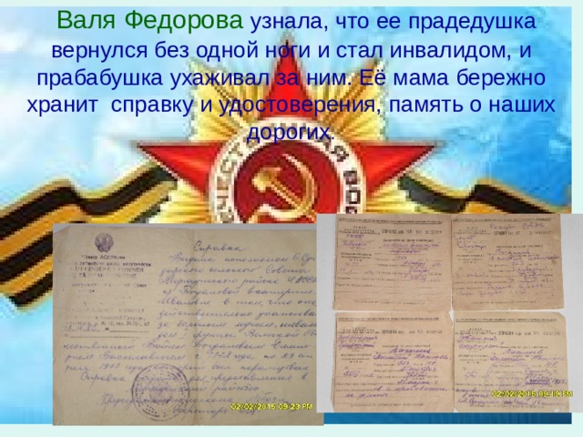  Валя Федорова  узнала, что ее прадедушка вернулся без одной ноги и стал инвалидом, и прабабушка ухаживал за ним. Её мама бережно хранит справку и удостоверения, память о наших дорогих . 