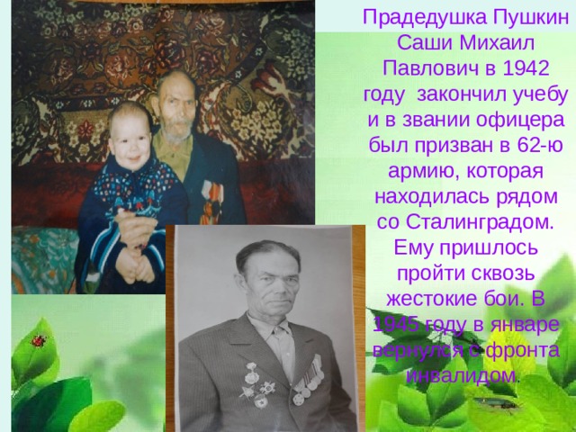 Прадедушка Пушкин Саши Михаил Павлович в 1942 году закончил учебу и в звании офицера был призван в 62-ю армию, которая находилась рядом со Сталинградом. Ему пришлось пройти сквозь жестокие бои. В 1945 году в январе вернулся с фронта инвалидом . 