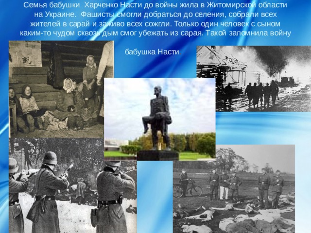 Семья бабушки Харченко Насти до войны жила в Житомирской области на Украине. Фашисты смогли добраться до селения, собрали всех жителей в сарай и заживо всех сожгли. Только один человек с сыном каким-то чудом сквозь дым смог убежать из сарая. Такой запомнила войну бабушка Насти .  