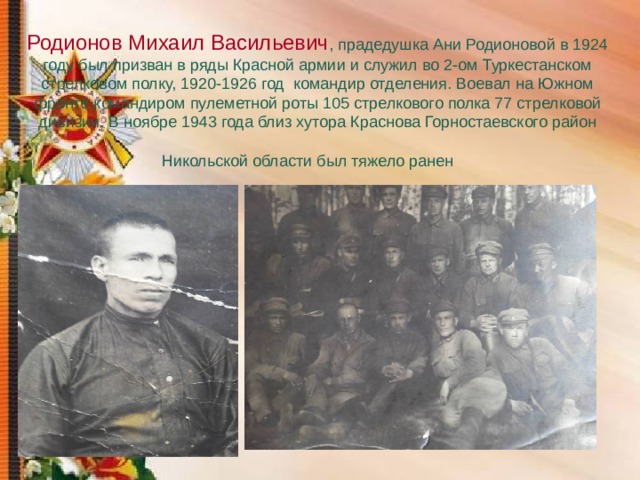  Родионов Михаил Васильевич , прадедушка Ани Родионовой в 1924 году был призван в ряды Красной армии и служил во 2-ом Туркестанском стрелковом полку, 1920-1926 год командир отделения. Воевал на Южном фронте командиром пулеметной роты 105 стрелкового полка 77 стрелковой дивизии. В ноябре 1943 года близ хутора Краснова Горностаевского район  Никольской области был тяжело ранен  