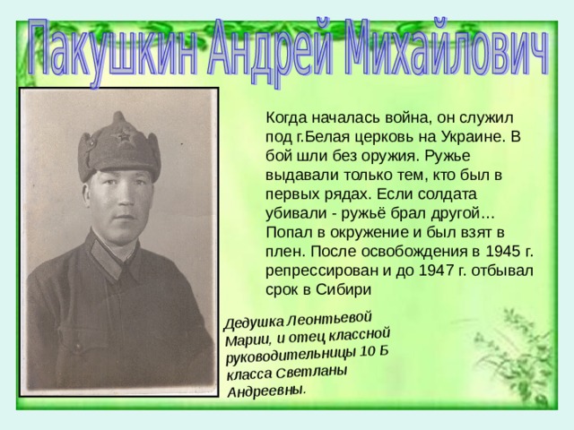 Дедушка Леонтьевой Марии, и отец классной руководительницы 10 Б класса Светланы Андреевны.  Когда началась война, он служил под г.Белая церковь на Украине. В бой шли без оружия. Ружье выдавали только тем, кто был в первых рядах. Если солдата убивали - ружьё брал другой…Попал в окружение и был взят в плен. После освобождения в 1945 г. репрессирован и до 1947 г. отбывал срок в Сибири 