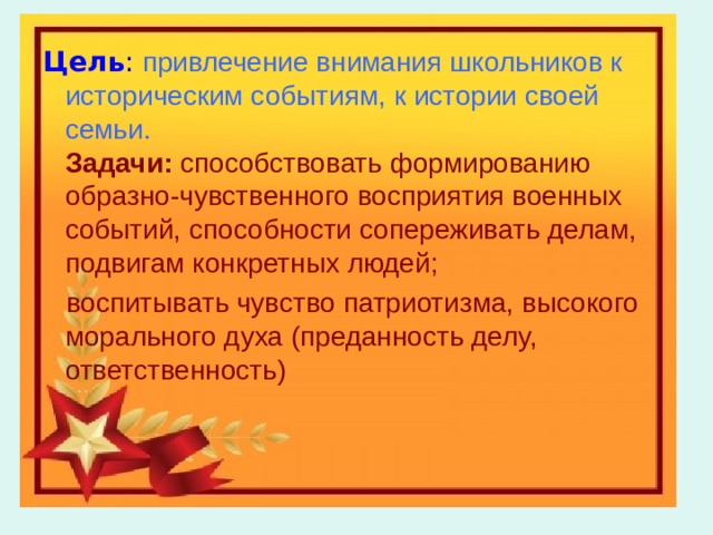  Цель :  привлечение внимания школьников к историческим событиям, к истории своей семьи.  Задачи:  способствовать формированию образно-чувственного восприятия военных событий, способности сопереживать делам, подвигам конкретных людей;  Цель :  привлечение внимания школьников к историческим событиям, к истории своей семьи.  Задачи:  способствовать формированию образно-чувственного восприятия военных событий, способности сопереживать делам, подвигам конкретных людей;  воспитывать чувство патриотизма, высокого морального духа (преданность делу, ответственность)  воспитывать чувство патриотизма, высокого морального духа (преданность делу, ответственность) 