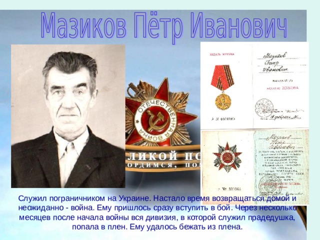 Служил пограничником на Украине. Настало время возвращаться домой и неожиданно - война. Ему пришлось сразу вступить в бой. Через несколько месяцев после начала войны вся дивизия, в которой служил прадедушка, попала в плен. Ему удалось бежать из плена. 