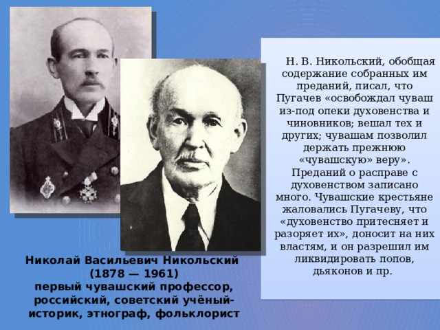 Н. В. Никольский, обобщая содержание собранных им преданий, писал, что Пугачев «освобождал чуваш из-под опеки духовенства и чиновников; вешал тех и других; чувашам позволил держать прежнюю «чувашскую» веру». Преданий о расправе с духовенством записано много. Чувашские крестьяне жаловались Пугачеву, что «духовенство притесняет и разоряет их», доносит на них властям, и он разрешил им ликвидировать попов, дьяконов и пр. Николай Васильевич Никольский (1878 — 1961) первый чувашский профессор, российский, советский учёный-историк, этнограф, фольклорист 