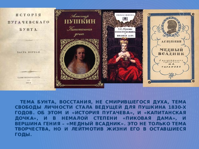 Тема бунта, восстания, не смирившегося духа, тема свободы личности стала ведущей для Пушкина 1830-х годов. Об этом и «История Пугачева», и «Капитанская дочка», и в немалой степени «Пиковая дама», и вершина гения – «Медный всадник». Это не только тема творчества, но и лейтмотив жизни его в оставшиеся годы. 