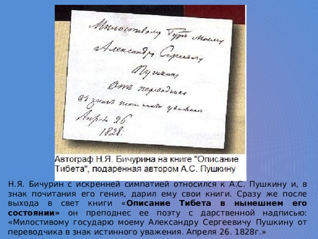 Н.Я. Бичурин с искренней симпатией относился к А.С. Пушкину и, в знак почитания его гения, дарил ему свои книги. Сразу же после выхода в свет книги « Описание Тибета в нынешнем его состоянии» он преподнес ее поэту с дарственной надписью: «Милостивому государю моему Александру Сергеевичу Пушкину от переводчика в знак истинного уважения. Апреля 26. 1828г.» 