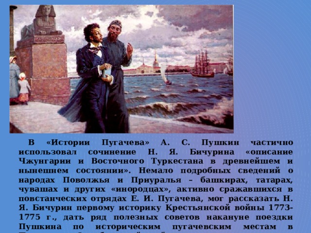 В «Истории Пугачева» А. С. Пушкин частично использовал сочинение Н. Я. Бичурина «описание Чжунгарии и Восточного Туркестана в древнейшем и нынешнем состоянии». Немало подробных сведений о народах Поволжья и Приуралья – башкирах, татарах, чувашах и других «инородцах», активно сражавшихся в повстанческих отрядах Е. И. Пугачева, мог рассказать Н. Я. Бичурин первому историку Крестьянской войны 1773-1775 г., дать ряд полезных советов накануне поездки Пушкина по историческим пугачевским местам в Поволжье и Оренбургский край. 